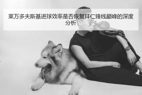 莱万多夫斯基进球效率是否恢复拜仁锋线巅峰的深度分析