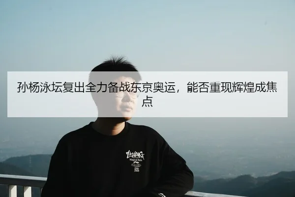 孙杨泳坛复出全力备战东京奥运，能否重现辉煌成焦点